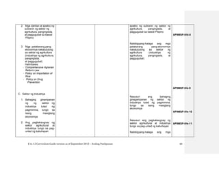 K to 12 Curriculum Guide version as of September 2013 – Araling Panlipunan 64
2. Mga dahilan at epekto ng
suliranin ng sektor ng
agrikultura, pangingisda,
at paggugubat sa bawat
Pilipino
3. Mga patakarang pang
ekonomiya nakatutulong
sa sektor ng agrikultura
(industriya ng agrikultura,
pangingisda,
at paggugubat)
Halimbawa:
- Comprehensive Agrarian
Reform Law
- Policy on Importation of
Rice
- Policy on Drug
Prevention
C. Sektor ng Industriya
1. Bahaging ginampanan
ng ng sektor ng
industriya tulad ng
pagmimina, tungo sa
isang masiglang
ekonomiya
2. Ang pagkakaugnay ng
sektor agrikultural at
industriya tungo sa pag-
unlad ng kabuhayan
epekto ng suliranin ng sektor ng
agrikultura, pangingisda, at
paggugubat sa bawat Pilipino
Nabibigyang-halaga ang mga
patakarang pang-ekonomiya
nakatutulong sa sektor ng
agrikultura (industriya ng
agrikultura, pangingisda, at
paggugubat)
Nasusuri ang bahaging
ginagampanan ng sektor ng
industriya tulad ng pagmimina,
tungo sa isang masiglang
ekonomiya
Nasusuri ang pagkakaugnay ng
sektor agrikultural at industriya
tungo sa pag-unlad ng kabuhayan
Nabibigyang-halaga ang mga
AP9MSP-IVd-8
AP9MSP-IVe-9
AP9MSP-IVe-10
AP9MSP-IVe-11
 