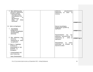 K to 12 Curriculum Guide version as of September 2013 – Araling Panlipunan 65
3. Mga patakarang pang-
ekonomiya nakatutulong
sa sektor industriya
- First Filipino Policy
- Oil Deregulation Law
- Policy on
Microfinancing
- Policy on Online
Businesses
D. Sektor ng Paglilingkod
1. Ang bahaging
ginagampanan
ng sektor ng paglilingkod
sa pambansang
ekonomiya
2. Mga patakarang pang-
ekonomiya na
nakakatulong sa sektor
ng paglilingkod :
3. Batas na Nagbibigay
Proteksyon at
Nangangalaga sa mga
Karapatan ng
Mangggawa
- Contractualization and
Labor Outsourcing
- Salary Standardization
patakarang pang-ekonomiya
nakatutulong sa sektor ng
industriya
Nasusuri ang bahaging
ginagampanan ng sektor ng
paglilingkod
Napapahalagahan ang mga
patakarang pang-ekonomiya na
nakakatulong sa sektor ng
paglilingkod :
Nakapagbibigay ng sariling
pakahulugan sa konsepto ng
impormal na sektor
AP9MSP-IVf-12
AP9MSP-IVf-13
AP9MSP-IVg-14
 