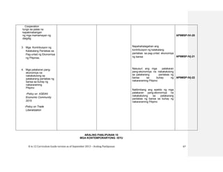 K to 12 Curriculum Guide version as of September 2013 – Araling Panlipunan 67
ARALING PANLIPUNAN 10
MGA KONTEMPORARYONG ISYU
Cooperation
tungo sa patas na
kapakinabangan
ng mga mamamayan ng
daigdig
3. Mga Kontribusyon ng
Kalakalang Panlabas sa
Pag-unlad ng Ekonomiya
ng Pilipinas.
4. Mga patakaran pang-
ekonomiya na
nakakatulong sa
patakarang panlabas ng
bansa sa buhay ng
nakararaming
Pilipino
-Policy on ASEAN
Economic Community
2015
-Policy on Trade
Liberalization
Napahahalagahan ang
kontribusyon ng kalakalang
panlabas sa pag-unlad ekonomiya
ng bansa
Nasusuri ang mga patakaran
pang-ekonomiya na nakakatulong
sa patakarang panlabas ng
bansa sa buhay ng
nakararaming Pilipino
Natitimbang ang epekto ng mga
patakaran pang-ekonomiya na
nakakatulong sa patakarang
panlabas ng bansa sa buhay ng
nakararaming Pilipino
AP9MSP-IVi-20
AP9MSP-IVj-21
AP9MSP-IVj-22
 