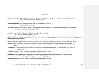 K to 12 Curriculum Guide version as of September 2013 – Araling Panlipunan 86
Talasalitaan
A
Absolute Advantage – ganap na kalamangan ng isang bansa sa isang produkto kapag mas mababa ang halaga ng produksiyon nito
kaysa halaga ng produksiyon ng ibang bansa.
Absolute monarchy- Uri ng monarkiya na kung saan ang kapangyarihan ng hari ay
hindi nalilimitahan ng sinuman.
Acid Rain – polusyong dulot ng sulfur dioxide at nitrogen oxide na pumapailanlang sa himpapawid at sumasama sa water vapor at
bumabagsak sa anyong ulan, hamog, o niyebe
Acropolis- ang burol at pinakamataas na lugar sa gitna ng lungsod-estado ng
Athens at iba pang lungsod-estado ng Greece
Agham panlipunan ay isang sangay ng kaalaman kung saan pinag-aaralan ang mga pag-uugali ng tao habang siya ay nakikipag-ugnayan sa
kanyang kapwa at sa kapaligiran.
Agora- ang gitna ng lungsod-estado ng isang bukas na lugar kung saan maaring magtinda o magtipon-tipon ang mga tao sa Greece
Ahimsa – hango sa relihiyong Jainism na may kahulugan na mapayapang pamamaraan ng pakikibaka o ang hindi paggamit ng
dahas.
Allied Powers – mga bansang nagsanib-sanib upang labanan ang Axis Powers.Kabilang ditto ang United States, Great Britain, at
Soviet Union
Allocative role- tumutukoy sa masinop na paggamit ng mga pinagkukunang- yaman
Alokasyon- ay isang mekanismo ng pamamahagi ng mga pinagkukunang-yamansa iba’t ibang gamit upang sagutin ang mga
pangunahing katanungan ng isang lipunan sa suliranin ng kakapusan
Alyansa – pagbubuo ng grupo o lupon ng mga makapangyarihang bansa sa Europe
 
