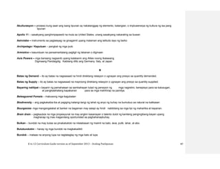 K to 12 Curriculum Guide version as of September 2013 – Araling Panlipunan 87
Akulturasyon – proseso kung saan ang isang lipunan ay nakatanggap ng elemento, katangian, o impluwensiya ng kultura ng isa pang
lipunan
Apollo 11 – sasakyang panghimpapawid na mula sa United States, unang sasakyang nakarating sa buwan
Astrolabe – instrumento sa paglalayag na ginagamit upang malaman ang latitudo layo ng barko
Archipelago / Kapuluan – pangkat ng mga pulo
Armistice – kasunduan na pansamantalang pagtigil ng labanan o digmaan
Axis Powers – mga bansang nagsanib upang kalabanin ang Allies noong Ikalawang
Digmaang Pandaigdig. Kabilang ditto ang Germany, Italy, at Japan
B
Batas ng Demand – ito ay batas na nagsasaad na hindi direktang relasyon o ugnayan ang presyo sa quantity demanded.
Batas ng Supply – ito ay batas na nagsasaad na mayroong direktang relasyon o ugnayan ang presyo sa quantity supplied.
Bayaring nalilipat – bayarin ng pamahalaan sa sambahayan tulad ng pensiyon ng mga nagretiro, benepisyo para sa kalusugan,
at pangkalahatang kapakanan para sa mga mahihirap na pamilya.
Beleaguered Forests – inabusong mga kagubatan
Biodiversity – ang pagkakaiba-iba at pagiging katangi-tangi ng lahat ng anyo ng buhay na bumubuo sa natural na kalikasan
Bourgeoise- mga mangangalakal at banker na bagaman may salapi ay hindi nabibilang sa mga lipi ng maharlika at kaparian.
Brain drain – pagkaubos na mga propesyunal na may angkin kasanayan o talento dulot ng kanilang pangingibang-bayan upang
maghanap ng mas magandang oportunidad sa paghahanapbuhay.
Bulkan – bundok na may butas sa pinakatuktok na nilalabasan ng maiinit na bato, lava, putik, lahar, at abo.
Bulubundukin – hanay ng mga bundok na magkakadikit
Bundok – mataas na anyong lupa na nagtataglay ng mga bato at lupa
 