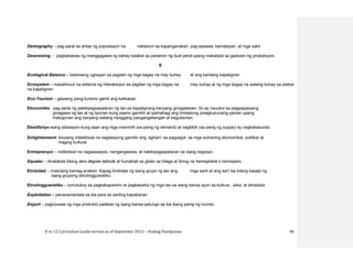 K to 12 Curriculum Guide version as of September 2013 – Araling Panlipunan 90
Demography – pag-aaral sa antas ng populasyon na nakatuon sa kapanganakan, pag-aasawa, kamatayan, at mga sakit
Downsizing - pagbabawas ng manggagawa ng bahay kalakal sa panahon ng bust perid upang makatipid sa gastusin ng produksyon.
E
Ecological Balance – balanseng ugnayan sa pagitan ng mga bagay na may buhay at ang kanilang kapaligiran
Ecosystem – masalimuot na sistema ng interaksiyon sa pagitan ng mga bagay na may buhay at ng mga bagay na walang buhay sa pisikal
na kapaligiran
Eco-Tourism – gawaing pang-turismo gamit ang kalikasan
Ekonomiks- pag-aaral ng pakikipagsapalaran ng tao sa kapaligirang kanyang ginagalawan. Ito ay nauukol sa pagpapasyang
ginagawa ng tao at ng lipunan kung paano gamitin at ipamahagi ang limitadong pinagkukunang-yaman upang
matugunan ang kanyang walang hanggang pangangailangan at kagustuhan.
Ekwilibriyo-isang sitwasyon kung saan ang mga mamimili (sa panig ng demand) at nagbibili (sa panig ng supply) ay nagkakasundo
Enlightenment- kilusang intelektwal na naglalayong gamitin ang ‘agham’ sa pagsagot sa mga suliraning ekonomikal, pulitikal at
maging kultural.
Entreprenyur – indibidwal na nagsasaayos, nangangasiwa, at nakikipagsapalaran sa isang negosyo
Equator – itinatakda bilang zero degree latitude at humahati sa globo sa hilaga at timog na hemisphere o hemispero
Etnisidad – mistulang kamag-anakan. Kapag kinikilala ng isang grupo ng tao ang mga sarili at ang isa’t isa bilang kasapi ng
isang grupong etnolingguwistiko.
Etnolingguwistiko – tumutukoy sa pagkakapareho at pagkakaiba ng mga tao sa isang bansa ayon sa kultura , wika, at etnisidad.
Exploitation – pananamantala sa iba para sa sariling kapakanan
Export – pagluluwas ng mga produkto palabas ng isang bansa patungo sa iba ibang panig ng mundo.
 