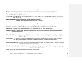 K to 12 Curriculum Guide version as of September 2013 – Araling Panlipunan 91
F
Fascism – ideolohiyang ipinalaganap ni Benito Mussolini, na tumututol sa anumang uri ng oposisyon sa pamahalaan.
Fief- lupang ipinagkakaloob ng lord sa vassal
Footbinding – Sadyang pagbabali ng arko ng paa upang hindi ito lumaki nang normal, tinatawag ang ganitong klase ng mga paa na
lotus feet o lily feet.
French Revolution- Rebolusyong pinasimulan ng mga Pranses na naglalayong
magkaroon ng pagkakapantay-pantay, pagkakaisa at kalayaan.
G
Genocide – Malawakang pagpatay na ginawa noong Ikalawang Digmaang Pandaigdig lalo na laban sa mga Hudyo
Geocentrism- Paniniwala noong panahong Medieval na ang Daigdig (Earth) ay ang sentro ng solar system.
Glasnost - openness o pagiging bukas, nangangahulugang malayang pag-usapan ang mga suliranin ng bansa sapamamagitan ng
malayang pamamahayag
Global Climate Change – pagbabago ng pandaigdigan o rehiyonal na klima na maaaring dulot ng likas na pagbabago sa daigdig o ng
mga gawain ng tao
Globalisasyon- ang kaparaanan kung paano nagiging global o pangbuong mundo ang mga lokal o pampook o kaya pambansang
mga gawi o paraan sa aspeto ng ekonomiya at kalakalan, teknolohiya, politika, at kalinangan o kultura
Gross Domestic Product – sumusukat sa kabuuang pampamilihang halaga ng lahat ng tapos na produkto at serbisyo na ginawa sa
isang takdang panahon sa loob ng isang bansa.
Gross National Product (Gross National Income) – kabuuang pampamilihang halaga ng mga produkto at serbisyo na nagawa ng
mga mamamayan ng isang bansa.
Guild- samahan ng mga taong nagtatrabaho sa magkatulad na hanapbuhay
 