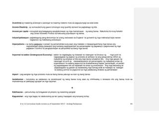 K to 12 Curriculum Guide version as of September 2013 – Araling Panlipunan 93
Incentives ay maaaring pinansyal o parangal na maaring matamo mula sa pagpupunyagi sa araw-araw
Income Elasticity - ay sumusukat kung gaano tumutugon ang quantity demand sa pagbabago ng kita.
Income per capita – sinusukat ang kalagayang pangkabuhayan ng mga mamamayan ng isang bansa. Makukuha ito kung hahatiin
ang Gross Domestic Product sa kabuuang populasyon ng bansa.
Industriyalisasyon- pagbabagong pang-ekonomiya na unang naranasan sa England na gumamit ng mga makinarya kaya naman
nagkaroon ng mabilisang produksyon.
Imperyalismo – ay isang patakaran o paraan ng pamamahala kung saan ang malalaki o makapangyarihang mga bansa ang
naghahangad upang palawakin ang kanilang kapangyarihan sa pamamagitan ng pagsakop o paglulunsad ng mga
pagtaban o kontrol na pangkabuhayan at pampolitika sa ibang mga bansa
Impormal na sektor (Underground Economy) - sektor na nagtataglay ng malawak na katangian na binubuo ng mga yunit na
nagsasagawa ng pagbuo ng produkto at serbisyo na ang pangunahing mithiin ay
makalikha ng empleyo at kita ang mga taong lumalahok dito. Ang mga gawain ng
nabanggit na yunit ay naisasakatuparan sa pamamagitan ng mababang antas ng
organisasyon na walang pagsunod sa itinatadhanang kapital, pamantayan, at paraan
ng pagsasagawa nito sa napakaliit na antas ng produksiyon. Ang mga katuwang sa
pagsasagawa ng gawain ay kadalasang mga kamag-anak at malalapit na kaibigan
na walang pormal na pagsunod sa mga patakarang itinakda ng pamahalaan.
Import – pag-aangkat ng mga produkto mula sa ibang bansa patungo sa loob ng isang bansa.
Isolationism – tumutukoy sa patakaran na ipinatutupad ng isang bansa kung saan ay inihihiwalay o isinasara nito ang bansa mula sa
impluwensiya at pakikipag-ugnayan sa mga dayuhan
K
Kabihasnan – pamumuhay na kinagawian at pinipino ng maraming pangkat
Kagustuhan - ang mga bagay na nakatutulong sa tao upang mapagaan ang kanyang buhay.
 