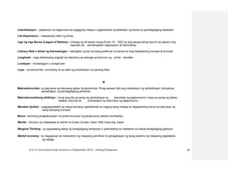 K to 12 Curriculum Guide version as of September 2013 – Araling Panlipunan 96
Liberalisasyon – patakaran na nagbunsod sa paggiging malaya o pagbubukas ng kalakalan ng bansa sa pandaigdigang kalakalan
Life Expectancy – inaasahang haba ng buhay
Liga ng mga Bansa (League of Nations) – itinatag ng 42 bansa noong Enero 10, 1920 na ang pangunahing layunin ay tapusin ang
digmaan sa pamamagitan negosasyon at diplomasya.
Literacy Rate o Antas ng Kamuwangan – bahagdan ng tao sa isang partikular na bansa na may kakayahang bumasa at sumulat.
Longitude – mga distansyang angular na natutukoy sa silangan at kanluran ng prime meridian
Lundayan – kinalalagyan o pinagmulan
Lupa – sa ekonomiks, tumutukoy ito sa salik ng produksiyon na yamang likas
M
Makroekonomiks- ay pag-aaral sa kabuuang galaw ng ekonomiya. Pinag-aaralan dito ang interaksyon ng sambahayan, kompanya,
pamahalaan, at pandaigdigang pamilihan.
Makroekonomikong ekilibriyo – kung ang kita sa panig ng sambahayan ay katumbas ng pagkonsumo o kaya sa panig ng bahay-
kalakal, ang kita sa produksiyon ay katumbas ng pagkonsumo.
Mandate System – pagpapasailalim sa isang bansang naghahanda na maging isang malaya at nagsasariling bansa sa patnubay ng
isang bansang Europeo
Manor- sentrong pangkabuhayan na pinamumunuan ng panginoong nakatira sa Kastilyo.
Mantle – binubuo ng makakapal at maiinit na tunaw na bato; halos 1800 milya ang kapal.
Marginal Thinking - ay pagsaalang-alang ng karagdagang benepisyo o pakinabang na matatamo sa bawat karagdagang gastusin.
Market economy - ay nagaganap sa mekanismo ng malayang pamilihan na ginagabayan ng isang sistema ng malayang pagtatakda
ng halaga.
 