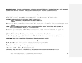 K to 12 Curriculum Guide version as of September 2013 – Araling Panlipunan 99
Normative Economics ay paraan ng pagpapahayag na sumasalamin sa pagpapahalaga o value judgment ng isang tao sa isang pangyayaring
pangkabuhayan o economic phenomenon. Ito ay pansariling pananaw/opinyon na naglalahad ng sariling paninindigan.
O
Oasis – lugar sa disyerto na nagtataglay ng matabang lupa at tubig na maaaring makabuhay ng mga halaman at hayop
Obsidian- isang maitim at Kristal na baton a nabuo mula sa tumigas na lava na
ginamit sa Teotihuacan sa paggawa ng kagamitan, salamin, at talim ng
kutsilyo
Oligopolyo- istruktura ng pamilihan kung saan may maliit na bilang ng bahay-kalakal na nagbebenta ng magkakatulad o magkakaugnay na
produkto.
Olmec- kauna-unahang kabihasnang sa Central America: nangangahulugan ang salitang Olmec na rubber people” dahil saila ang
kauna-unahang gumamit ng dagta ng mga punong rubber o goma.
Oracle bone – tawag sa mga tortoise shell at cattle bone na ginagamit upang mabatid ang mensahe o saloobin ng mga diyos ng mga
Tsino.
Opportunity cost - ang halaga ng bagay na handang isuko o bitawan upang makamit ang isang bagay.
Overgrazing – sanhi ng pagkasira ng lupa at vegetation na nagaganap kung ang kapasidad ng damuhan ay hindi sapat sa laki ng
kawan ng hayop
Ozone Layer – isang suson sa stratosphere na naglalaman ng maraming konsentrasyon ng ozone.
P
Pacific Ring of Fire – isang malawak na sona na nagtataglay ng maraming hanay ng mga bulkan
Paggawa – oras at lakas na ginagamit ng tao sa produksiyon
Pagkonsumo – paggamit o pagbili ng mga produkto at serbisyo
Pag-iimpok – bahagi ng kita na hindi ginagasta at sa halip ay inilalagak sa bangko para sa pangangailangan sa hinaharap.
 