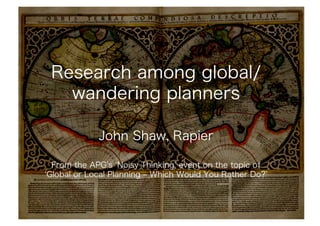 Research among global/
   wandering planners

            John Shaw, Rapier

 From the APG s Noisy Thinking event on the topic of
Global or Local Planning ‒ Which Would You Rather Do?
 