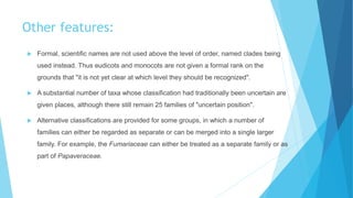 Other features:
 Formal, scientific names are not used above the level of order, named clades being
used instead. Thus eudicots and monocots are not given a formal rank on the
grounds that "it is not yet clear at which level they should be recognized".
 A substantial number of taxa whose classification had traditionally been uncertain are
given places, although there still remain 25 families of "uncertain position".
 Alternative classifications are provided for some groups, in which a number of
families can either be regarded as separate or can be merged into a single larger
family. For example, the Fumariaceae can either be treated as a separate family or as
part of Papaveraceae.
 