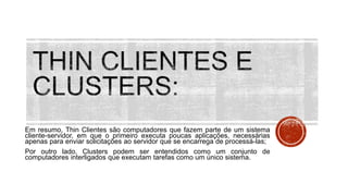 Em resumo, Thin Clientes são computadores que fazem parte de um sistema
cliente-servidor, em que o primeiro executa poucas aplicações, necessárias
apenas para enviar solicitações ao servidor que se encarrega de processá-las;
Por outro lado, Clusters podem ser entendidos como um conjunto de
computadores interligados que executam tarefas como um único sistema.
 