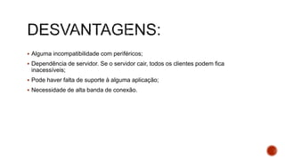  Alguma incompatibilidade com periféricos;
 Dependência de servidor. Se o servidor cair, todos os clientes podem fica
inacessíveis;
 Pode haver falta de suporte à alguma aplicação;
 Necessidade de alta banda de conexão.
 