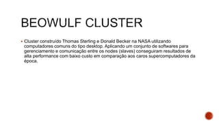  Cluster construído Thomas Sterling e Donald Becker na NASA utilizando
computadores comuns do tipo desktop. Aplicando um conjunto de softwares para
gerenciamento e comunicação entre os nodes (slaves) conseguiram resultados de
alta performance com baixo custo em comparação aos caros supercomputadores da
época.
 