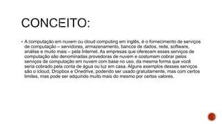  A computação em nuvem ou cloud computing em inglês, é o fornecimento de serviços
de computação – servidores, armazenamento, bancos de dados, rede, software,
análise e muito mais – pela Internet. As empresas que oferecem esses serviços de
computação são denominadas provedoras de nuvem e costumam cobrar pelos
serviços de computação em nuvem com base no uso, da mesma forma que você
seria cobrado pela conta de água ou luz em casa. Alguns exemplos desses serviços
são o icloud, Dropbox e Onedrive, podendo ser usado gratuitamente, mas com certos
limites, mas pode ser adquirido muito mais do mesmo por certos valores.
 