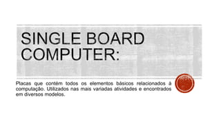 Placas que contém todos os elementos básicos relacionados à
computação. Utilizados nas mais variadas atividades e encontrados
em diversos modelos.
 