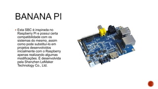  Esta SBC é inspirada no
Raspberry Pi e possui certa
compatibilidade com os
sistemas do mesmo, assim
como pode substituí-lo em
projetos desenvolvidos
inicialmente com o Raspberry
apenas realizando algumas
modificações. É desenvolvida
pela Shenzhen LeMaker
Technology Co., Ltd.
 
