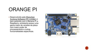  Desenvolvido pela Shenzhen
Xunlong Software CO.,Limited, é
bem parecido com o Banana Pi e
Raspberry, entretanto possui uma
gama maior de versões da placa
com maior poder de
processamento e outras
funcionalidades específicas.
 