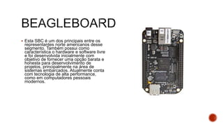  Esta SBC é um dos principais entre os
representantes norte americanos desse
segmento. Também possui como
característica o hardware e software livre
e foi desenvolvida inicialmente com
objetivo de fornecer uma opção barata e
honesta para desenvolvimento de
projetos, principalmente na área de
sistemas embarcados. Atualmente conta
com tecnologia de alta performance,
como em computadores pessoais
modernos.
 