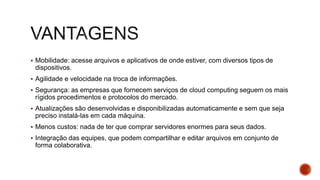  Mobilidade: acesse arquivos e aplicativos de onde estiver, com diversos tipos de
dispositivos.
 Agilidade e velocidade na troca de informações.
 Segurança: as empresas que fornecem serviços de cloud computing seguem os mais
rígidos procedimentos e protocolos do mercado.
 Atualizações são desenvolvidas e disponibilizadas automaticamente e sem que seja
preciso instalá-las em cada máquina.
 Menos custos: nada de ter que comprar servidores enormes para seus dados.
 Integração das equipes, que podem compartilhar e editar arquivos em conjunto de
forma colaborativa.
 