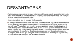  Velocidade de processamento: caso seja necessário uma grande taxa de transferência,
se a internet não tiver uma boa banda, o sistema pode ser comprometido. Um exemplo
típico é com mídias digitais ou jogos;
 Assim como todo tipo de serviço, ele é custeado.
 A principal preocupação de quem tem seus dados na nuvem seja um usuário domestico
ou corporativo é, onde estão esses dados? Eles estão seguros? Como alguém pode
garantir isso? A questão é que investir na nuvem pode ser algo arriscado do ponto de
vista de segurança e confiabilidade, afinal, nunca se sabe quem realmente manipula
essas informações, ou onde elas realmente estão. É possível que os arquivos pessoais
de um utilizador da plataforma Gmail estejam salvos em servidores localizados em
outro pais, onde as leis que protegem a integridade dessas informações sejam outras,
ou até mesmo que esse país não tenha lei nenhuma.
 
