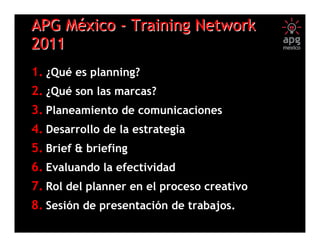 APG México - Training Network
2011
1. ¿Qué es planning?
2. ¿Qué son las marcas?
3. Planeamiento de comunicaciones
4. Desarrollo de la estrategia
5. Brief & briefing
6. Evaluando la efectividad
7. Rol del planner en el proceso creativo
8. Sesión de presentación de trabajos.
                       (1)
 
