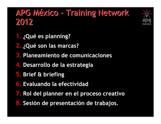APG México - Training Network
2012
1. ¿Qué es planning?
2. ¿Qué son las marcas?
3. Planeamiento de comunicaciones
4. Desarrollo de la estrategia
5. Brief & briefing
6. Evaluando la efectividad
7. Rol del planner en el proceso creativo
8. Sesión de presentación de trabajos.
                       (1)
 
