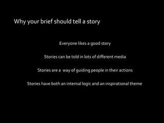 Why your brief should tell a story Everyone likes a good story Stories can be told in lots of different media Stories are a  way of guiding people in their actions Stories have both an internal logic and an inspirational theme  