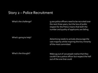 Story 2 – Police Recruitment What’s the challenge?  What’s going to help? What’s the thought? 9,000 police officers need to be recruited over the next three years, but the loss of public respect for the Police means that both the number and quality of applicants are falling Advertising needs to actively discourage the vast majority whilst inspiring the tiny minority of the most committed Make 99 out of 100 people realise that they couldn’t be a police officer but respect the hell out of the one that could 