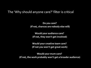 The ‘Why should anyone care?’ filter is critical Do you care? (If not, chances are nobody else will) Would your audience care?  (If not, they won’t get involved) Would your creative team care?  (If not you won’t get great work) Would your mum care?  (If not, the work probably won’t get a broader audience) 