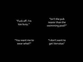 “ Fuck off. I’m too busy.” “ You want me to wear  what ?” “ I don’t want to get Verrukas” “ Isn’t the pub nearer than the swimming pool?” 
