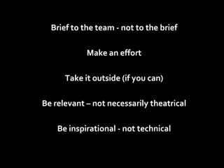 Brief to the team - not to the brief Make an effort Take it outside (if you can) Be relevant – not necessarily theatrical Be inspirational - not technical 