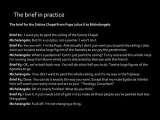 The brief in practice The brief for the Sistine Chapel from Pope Julius II to Michelangelo Brief #1:   I want you to paint the ceiling of the Sistine Chapel Michelangelo:  But I’m a sculptor, not a painter. I won’t do it. Brief #2:  Yes you will - I’m the Pope. And actually I don’t just want you to paint the ceiling, I also want you to paint twelve large figures of the Apostles to occupy the pendentives Michelangelo:  What’s a pedentive? Can’t I just paint the ceiling? To try and avoid this whole mess I’m running away from Rome whilst you’re distracted by that war with the French. Brief #3:  OK, we’re both back now. You will do what I tell you to do. Twelve large figures of the Apostles to go.  Michelangelo:  Fine. But I want to paint the whole ceiling, and it’s my way or the highway. Brief #4:  Done. You can do it exactly the way you want. Except that my mate Egidio da Viterbo here will watch your every move and act as your  “Theology Consultant” Michelangelo:  OK it’s nearly finished. What do you think? Brief #5:  I love it. It just needs a bit of gold in it to make all those people you’ve painted look less like gypsies. Michelangelo:  Fuck off. I’m not changing a thing. 