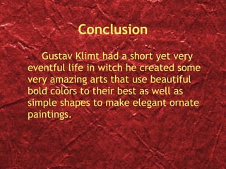 Conclusion Gustav Klimt had a short yet very eventful life in witch he created some very amazing arts that use beautiful bold colors to their best as well as simple shapes to make elegant ornate paintings. 