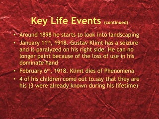 Key Life Events  (continued) Around 1898 he starts to look into landscaping January 11 th , 1918. Gustav Klimt has a seizure and is paralyzed on his right side. He can no longer paint because of the loss of use in his dominate hand February 6 th , 1918. Klimt dies of Phenomena  4 of his children come out to say that they are his (3 were already known during his lifetime) 