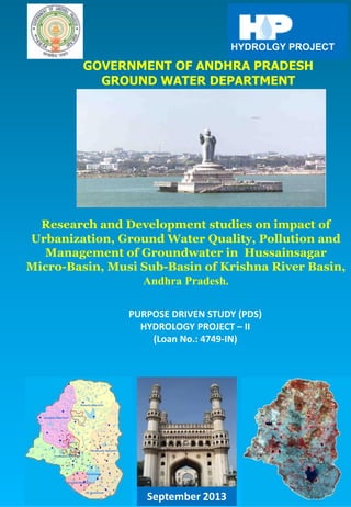 GOVERNMENT OF ANDHRA PRADESH
GROUND WATER DEPARTMENT
PURPOSE DRIVEN STUDY (PDS)
HYDROLOGY PROJECT – II
(Loan No.: 4749-IN)
HYDROLGY PROJECT
Research and Development studies on impact of
Urbanization, Ground Water Quality, Pollution and
Management of Groundwater in Hussainsagar
Micro-Basin, Musi Sub-Basin of Krishna River Basin,
Andhra Pradesh.
September 2013
 