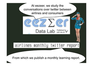 At eezeer, we study the
       conversations over twitter between
            airlines and consumers




From which we publish a monthly learning report.
 