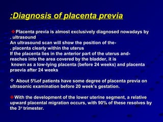 :Diagnosis of placenta previa
  Placenta previa is almost exclusively diagnosed nowadays by
. ultrasound
An ultrasound scan will show the position of the-
. placenta clearly within the uterus
If the placenta lies in the anterior part of the uterus and-
reaches into the area covered by the bladder, it is
 known as a low-lying placenta (before 24 weeks( and placenta
praevia after 24 weeks

 About 5%of patients have some degree of placenta previa on
ultrasonic examination before 20 week’s gestation.

 With the development of the lower uterine segment, a relative
upward placental migration occurs, with 90% of these resolves by
the 3rd trimester.
 