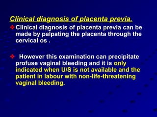 Clinical diagnosis of placenta previa.
 Clinical diagnosis of placenta previa can be
  made by palpating the placenta through the
  cervical os .

 However this examination can precipitate
 profuse vaginal bleeding and it is only
 indicated when U/S is not available and the
 patient in labour with non-life-threatening
 vaginal bleeding.
 