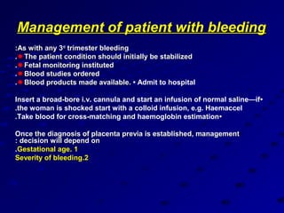Management of patient with bleeding
:As with any 3rd trimester bleeding
. The patient condition should initially be stabilized
. Fetal monitoring instituted
. Blood studies ordered
. Blood products made available. • Admit to hospital

Insert a broad-bore i.v. cannula and start an infusion of normal saline—if •
.the woman is shocked start with a colloid infusion, e.g. Haemaccel
.Take blood for cross-matching and haemoglobin estimation •

Once the diagnosis of placenta previa is established, management
: decision will depend on
.Gestational age. 1
Severity of bleeding.2
 