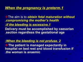 When the pregnancy is preterm.1

The aim is to obtain fetal maturation without
.compromising the mother’s health
:if the bleeding is excessive.1
Delivery must be accomplished by caesarian
.section regardless the gestational age

:When the bleeding is not profuse. 2
The patient is managed expectantly in
hospital on bed rest and blood transfusion if
.the woman is anaemic
 