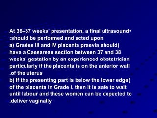 At 36–37 weeks’ presentation, a final ultrasound •
:should be performed and acted upon
a) Grades III and IV placenta praevia should)
have a Caesarean section between 37 and 38
weeks’ gestation by an experienced obstetrician
particularly if the placenta is on the anterior wall
.of the uterus
b) If the presenting part is below the lower edge )
of the placenta in Grade I, then it is safe to wait
until labour and these women can be expected to
.deliver vaginally
 