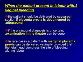 When the patient present in labour with.2
vaginal bleeding
the patient should be delivered by caesarean
section if placenta previa is documented by
.ultrasound

if the ultrasound diagnosis is uncertain,
.examination in the theatre can be done

 In rare cases a patient with marginal placenta
previa can be delivered vaginally provided that
the fetal head compress the site of bleeding
.during labour
 