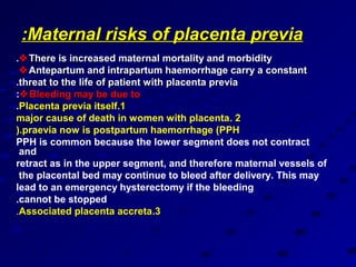 :Maternal risks of placenta previa
. There is increased maternal mortality and morbidity
  Antepartum and intrapartum haemorrhage carry a constant
.threat to the life of patient with placenta previa
: Bleeding may be due to
.Placenta previa itself.1
major cause of death in women with placenta. 2
).praevia now is postpartum haemorrhage )PPH
PPH is common because the lower segment does not contract
 and
retract as in the upper segment, and therefore maternal vessels of
 the placental bed may continue to bleed after delivery. This may
lead to an emergency hysterectomy if the bleeding
.cannot be stopped
.Associated placenta accreta.3
 
