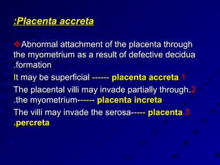 :Placenta accreta

Abnormal attachment of the placenta through
the myometrium as a result of defective decidua
.formation
It may be superficial ------ placenta accreta.1
The placental villi may invade partially through .2
.the myometrium------ placenta increta
The villi may invade the serosa----- placenta.3
.percreta
 