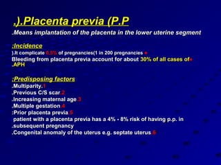 .(.Placenta previa (P.P
.Means implantation of the placenta in the lower uterine segment

:Incidence
(.It complicate 0.5% of pregnancies(1 in 200 pregnancies ♠
Bleeding from placenta previa account for about 30% of all cases of♠
.APH

:Predisposing factors
.Multiparity.1
.Previous C/S scar.2
.Increasing maternal age.3
.Multiple gestation.4
:Prior placenta previa.5
 patient with a placenta previa has a 4% - 8% risk of having p.p. in
.subsequent pregnancy
.Congenital anomaly of the uterus e.g. septate uterus.6
 