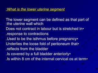 :What is the lower uterine segment

The lower segment can be defined as that part of
:the uterine wall which
Does not contract in labour but is stretched in •
.response to contractions
.Used to be the isthmus before pregnancy•
Underlies the loose fold of peritoneum that •
.reflects from the bladder
.Is covered by a full bladder anteriorly•
.Is within 8 cm of the internal cervical os at term •
 