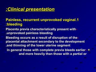:Clinical presentation

Painless, recurrent unprovoked vaginal.1
:bleeding
Placenta previa characteristically present with -
.unprovoked painless bleeding
Bleeding occurs as a result of disruption of the-
placental attachment secondary to the development
.and thinning of the lower uterine segment
 In general those with complete previa bleeds earlier -
         and more heavily than those with a partial or
 