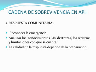 CADENA DE SOBREVIVENCIA EN APH
1. RESPUESTA COMUNITARIA:
 Reconocer la emergencia
 Analizar los conocimientos, las destrezas, los recursos
y limitaciones con que se cuenta.
 La calidad de la respuesta depende de la preparacion.
 