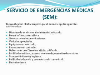 SERVICIO DE EMERGENCIAS MÉDICAS
(SEM):
Para calificar un SEM se requiere que el mismo tenga las siguientes
características:
 Disponer de un sistema administrativo adecuado.
 Poseer infraestructura física.
 Sistemas de radiocomunicaciones.
 Vehículos apropiados.
 Equipamiento adecuado.
 Entrenamiento continúo.
 Deben tener una Dirección Médica calificada.
 Facilidades médicas, acceso a sistemas de prestación de servicios.
 Mantener informes y registros.
 Publicidad adecuada y, contacto con la comunidad.
 Financiamiento.
 