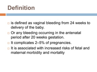 Definition
 is defined as vaginal bleeding from 24 weeks to
delivery of the baby.
 Or any bleeding occurring in the antenatal
period after 20 weeks gestation.
 It complicates 2–5% of pregnancies.
 It is associated with increased risks of fetal and
maternal morbidity and mortality
 