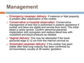 Management
 Emergency cesarean delivery: if maternal or fetal jeopardy
is present after stabilization of the mother.
 Conservative in-hospital observation: Conservative
management of bed rest is performed in preterm gestations if
mother and fetus are stable and remote from term. The initial
bleed is rarely severe. Confirm abnormal placental
implantation with sonogram and replace blood loss with
crystalloid and blood products as needed.
 Vaginal delivery: This may be attempted if the lower
placental edge is >2 cm from the internal cervical os.
 Scheduled cesarean delivery: if the mother has been
stable after fetal lung maturity has been confirmed by
amniocentesis, usually at 36 weeks’ gestation.
 