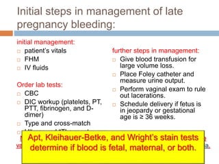 Initial steps in management of late
pregnancy bleeding:
initial management:
 patient’s vitals
 FHM
 IV fluids
Order lab tests:
 CBC
 DIC workup (platelets, PT,
PTT, fibrinogen, and D-
dimer)
 Type and cross-match
 Ultrasound “The most
accurate”
further steps in management:
 Give blood transfusion for
large volume loss.
 Place Foley catheter and
measure urine output.
 Perform vaginal exam to rule
out lacerations.
 Schedule delivery if fetus is
in jeopardy or gestational
age is ≥ 36 weeks.
Never perform a digital or speculum examination in a patient with late
vaginal bleeding until a vaginal ultrasound first rules out placenta previa.
Apt, Kleihauer-Betke, and Wright’s stain tests
determine if blood is fetal, maternal, or both.
 